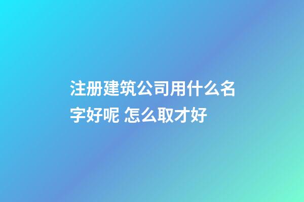 注册建筑公司用什么名字好呢 怎么取才好